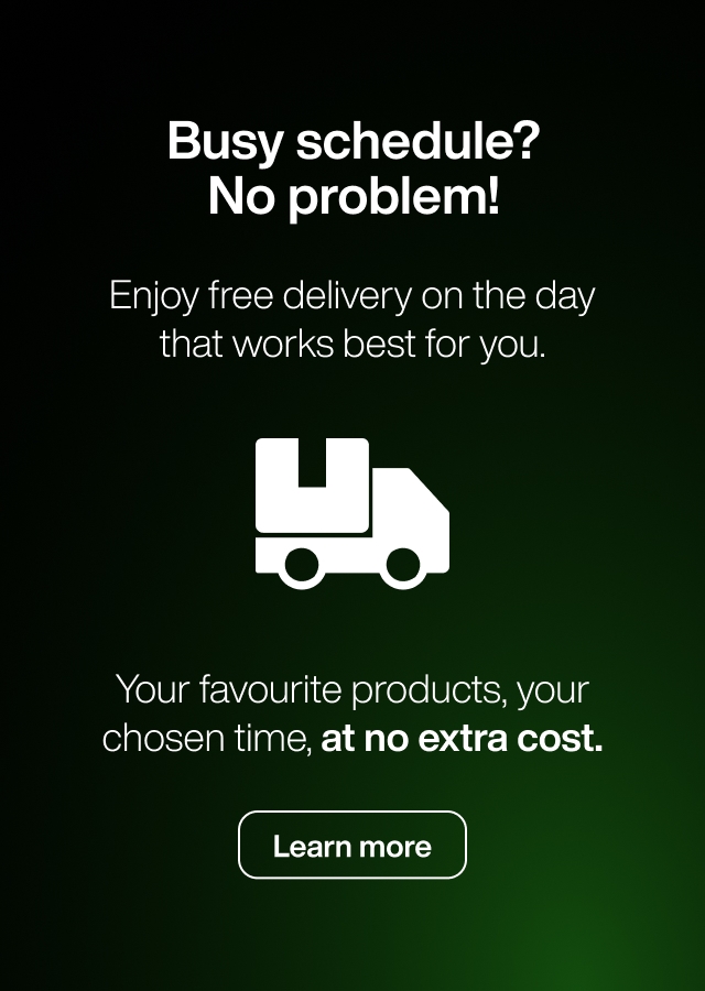 Busy schedule? No problem! Enjoy free delivery on the day that works for you.